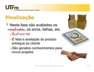 UNIVERSIDADE TECNOLÓGICA FEDERAL DO PARANÁ




Finalização
 Nesta fase são avaliados os
resultados, os erros, falhas, etc.
  Auditorias
  É feita a aceitação do produto
  entregue ao cliente
  São gerados conhecimentos para
  novos projetos



                                       Prof. Fabio Alexandre Spanhol, M. Sc.   36
 