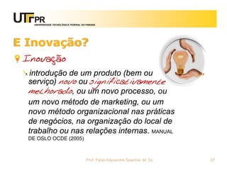 UNIVERSIDADE TECNOLÓGICA FEDERAL DO PARANÁ




E Inovação?
 Inovação
  introdução de um produto (bem ou
  serviço) novo ou significativamente
  melhorado, ou um novo processo, ou
  um novo método de marketing, ou um
  novo método organizacional nas práticas
  de negócios, na organização do local de
  trabalho ou nas relações internas. MANUAL
  DE OSLO OCDE (2005)



                                       Prof. Fabio Alexandre Spanhol, M. Sc.   37
 