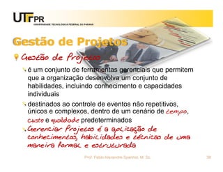 UNIVERSIDADE TECNOLÓGICA FEDERAL DO PARANÁ




Gestão de Projetos
 Gestão de Projetos
  é um conjunto de ferramentas gerenciais que permitem
  que a organização desenvolva um conjunto de
  habilidades, incluindo conhecimento e capacidades
  individuais
  destinados ao controle de eventos não repetitivos,
  únicos e complexos, dentro de um cenário de tempo,
  custo e qualidade predeterminados
  Gerenciar Projetos é a aplicação de
  conhecimentos, habilidades e técnicas de uma
  maneira formal e estruturada
                                      Prof. Fabio Alexandre Spanhol, M. Sc.   38
 