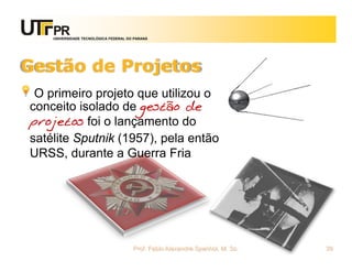 UNIVERSIDADE TECNOLÓGICA FEDERAL DO PARANÁ




Gestão de Projetos
 O primeiro projeto que utilizou o
conceito isolado de gestão de
projetos foi o lançamento do
satélite Sputnik (1957), pela então
URSS, durante a Guerra Fria




                                       Prof. Fabio Alexandre Spanhol, M. Sc.   39
 