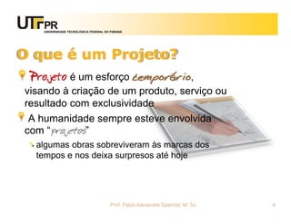 UNIVERSIDADE TECNOLÓGICA FEDERAL DO PARANÁ




O que é um Projeto?
 Projeto é um esforço temporário,
visando à criação de um produto, serviço ou
resultado com exclusividade
 A humanidade sempre esteve envolvida
com “projetos”
  algumas obras sobreviveram às marcas dos
  tempos e nos deixa surpresos até hoje




                                       Prof. Fabio Alexandre Spanhol, M. Sc.   4
 