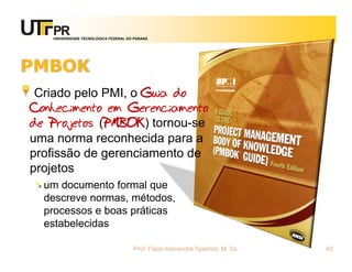 UNIVERSIDADE TECNOLÓGICA FEDERAL DO PARANÁ




PMBOK
 Criado pelo PMI, o Guia do
Conhecimento em Gerenciamento
de Projetos (PMBOK) tornou-se
uma norma reconhecida para a
profissão de gerenciamento de
projetos
  um documento formal que
  descreve normas, métodos,
  processos e boas práticas
  estabelecidas

                                      Prof. Fabio Alexandre Spanhol, M. Sc.   42
 