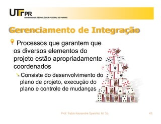 UNIVERSIDADE TECNOLÓGICA FEDERAL DO PARANÁ




Gerenciamento de Integração
 Processos que garantem que
os diversos elementos do
projeto estão apropriadamente
coordenados
  Consiste do desenvolvimento do
  plano de projeto, execução do
  plano e controle de mudanças



                                      Prof. Fabio Alexandre Spanhol, M. Sc.   45
 