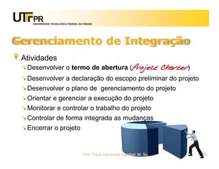 UNIVERSIDADE TECNOLÓGICA FEDERAL DO PARANÁ




Gerenciamento de Integração
 Atividades
  Desenvolver o termo de abertura (Project Charter)
  Desenvolver a declaração do escopo preliminar do projeto
  Desenvolver o plano de gerenciamento do projeto
  Orientar e gerenciar a execução do projeto
  Monitorar e controlar o trabalho do projeto
  Controlar de forma integrada as mudanças
  Encerrar o projeto


                                       Prof. Fabio Alexandre Spanhol, M. Sc.   46
 