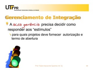 UNIVERSIDADE TECNOLÓGICA FEDERAL DO PARANÁ




Gerenciamento de Integração
 A alta gerência precisa decidir como
responder aos “estímulos”
  para quais projetos deve fornecer autorização e
  termo de abertura




                                      Prof. Fabio Alexandre Spanhol, M. Sc.   48
 