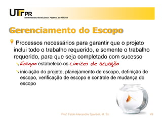 UNIVERSIDADE TECNOLÓGICA FEDERAL DO PARANÁ




Gerenciamento do Escopo
 Processos necessários para garantir que o projeto
inclui todo o trabalho requerido, e somente o trabalho
requerido, para que seja completado com sucesso
  Escopo estabelece os limites de atuação
  iniciação do projeto, planejamento de escopo, definição de
  escopo, verificação de escopo e controle de mudança do
  escopo




                                       Prof. Fabio Alexandre Spanhol, M. Sc.   49
 