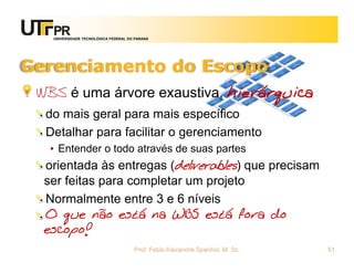 UNIVERSIDADE TECNOLÓGICA FEDERAL DO PARANÁ




Gerenciamento do Escopo
 WBS é uma árvore exaustiva, hierárquica
  do mais geral para mais específico
  Detalhar para facilitar o gerenciamento
   • Entender o todo através de suas partes
  orientada às entregas (deliverables) que precisam
  ser feitas para completar um projeto
  Normalmente entre 3 e 6 níveis
  O que não está na WBS está fora do
  escopo!
                                      Prof. Fabio Alexandre Spanhol, M. Sc.   51
 