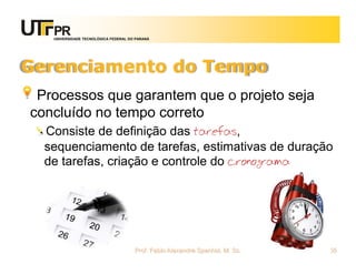 UNIVERSIDADE TECNOLÓGICA FEDERAL DO PARANÁ




Gerenciamento do Tempo
 Processos que garantem que o projeto seja
concluído no tempo correto
  Consiste de definição das tarefas,
  sequenciamento de tarefas, estimativas de duração
  de tarefas, criação e controle do cronograma




                                      Prof. Fabio Alexandre Spanhol, M. Sc.   55
 