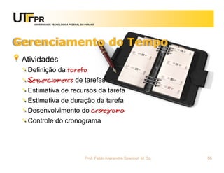 UNIVERSIDADE TECNOLÓGICA FEDERAL DO PARANÁ




Gerenciamento do Tempo
 Atividades
  Definição da tarefa
  Sequenciamento de tarefas
  Estimativa de recursos da tarefa
  Estimativa de duração da tarefa
  Desenvolvimento do cronograma
  Controle do cronograma




                                       Prof. Fabio Alexandre Spanhol, M. Sc.   56
 