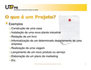 UNIVERSIDADE TECNOLÓGICA FEDERAL DO PARANÁ




O que é um Projeto?
 Exemplos
  Construção de uma casa
  Instalação de uma nova planta industrial
  Redação de um livro
  Informatização de um determinado departamento de uma
  empresa
  Realização de uma viagem
  Lançamento de um novo produto ou serviço
  Elaboração de um plano de marketing
  Etc.
                                      Prof. Fabio Alexandre Spanhol, M. Sc.   6
 