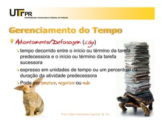 UNIVERSIDADE TECNOLÓGICA FEDERAL DO PARANÁ




Gerenciamento do Tempo
 Adiantamento/Defasagem (lag)
  tempo decorrido entre o início ou término da tarefa
  predecessora e o início ou término da tarefa
  sucessora
  expresso em unidades de tempo ou um percentual da
  duração da atividade predecessora
  Pode ser positivo, negativo ou nulo




                                       Prof. Fabio Alexandre Spanhol, M. Sc.   63
 