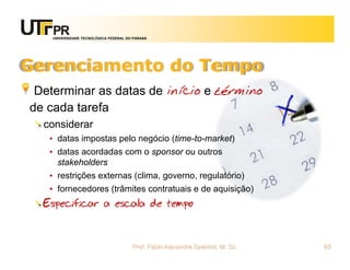 UNIVERSIDADE TECNOLÓGICA FEDERAL DO PARANÁ




Gerenciamento do Tempo
 Determinar as datas de início e término
de cada tarefa
  considerar
   • datas impostas pelo negócio (time-to-market)
   • datas acordadas com o sponsor ou outros
     stakeholders
   • restrições externas (clima, governo, regulatório)
   • fornecedores (trâmites contratuais e de aquisição)
  Especificar a escala de tempo


                                      Prof. Fabio Alexandre Spanhol, M. Sc.   65
 