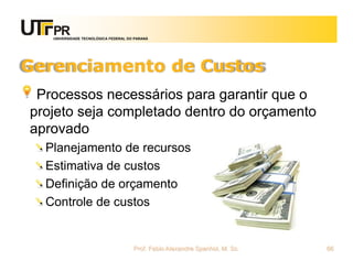 UNIVERSIDADE TECNOLÓGICA FEDERAL DO PARANÁ




Gerenciamento de Custos
 Processos necessários para garantir que o
projeto seja completado dentro do orçamento
aprovado
  Planejamento de recursos
  Estimativa de custos
  Definição de orçamento
  Controle de custos


                                      Prof. Fabio Alexandre Spanhol, M. Sc.   66
 