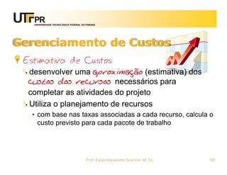 UNIVERSIDADE TECNOLÓGICA FEDERAL DO PARANÁ




Gerenciamento de Custos
 Estimativa de Custos
  desenvolver uma aproximação (estimativa) dos
  custos dos recursos necessários para
  completar as atividades do projeto
  Utiliza o planejamento de recursos
  • com base nas taxas associadas a cada recurso, calcula o
    custo previsto para cada pacote de trabalho




                                      Prof. Fabio Alexandre Spanhol, M. Sc.   68
 