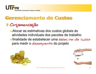 UNIVERSIDADE TECNOLÓGICA FEDERAL DO PARANÁ




Gerenciamento de Custos
 Orçamentação
  Alocar as estimativas dos custos globais às
  atividades individuais dos pacotes de trabalho
  finalidade de estabelecer uma baseline de custo
  para medir o desempenho do projeto




                                      Prof. Fabio Alexandre Spanhol, M. Sc.   69
 