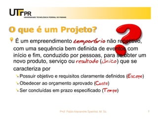 UNIVERSIDADE TECNOLÓGICA FEDERAL DO PARANÁ




O que é um Projeto?
 É um empreendimento temporário não repetitivo,
com uma sequência bem definida de eventos com
início e fim, conduzido por pessoas, para se obter um
novo produto, serviço ou resultado (único) que se
caracteriza por
  Possuir objetivo e requisitos claramente definidos (Escopo)
  Obedecer ao orçamento aprovado (Custo)
  Ser concluídas em prazo especificado (Tempo)



                                       Prof. Fabio Alexandre Spanhol, M. Sc.   7
 