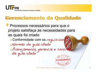 UNIVERSIDADE TECNOLÓGICA FEDERAL DO PARANÁ




Gerenciamento da Qualidade
 Processos necessários para que o
projeto satisfaça as necessidades para
as quais foi criado
  Conformidade com os requisitos
  Normas de qualidade
  Planejamento, garantia e controle
  da qualidade



                                      Prof. Fabio Alexandre Spanhol, M. Sc.   71
 