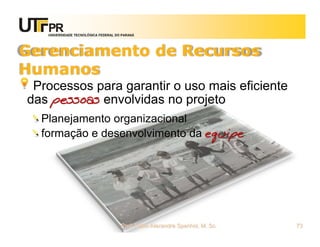 UNIVERSIDADE TECNOLÓGICA FEDERAL DO PARANÁ




Gerenciamento de Recursos
Humanos
 Processos para garantir o uso mais eficiente
das pessoas envolvidas no projeto
  Planejamento organizacional
  formação e desenvolvimento da equipe




                                      Prof. Fabio Alexandre Spanhol, M. Sc.   73
 
