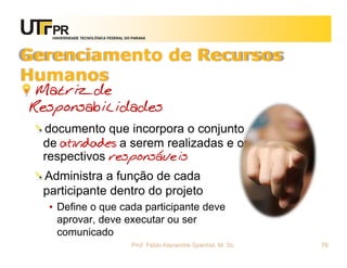 UNIVERSIDADE TECNOLÓGICA FEDERAL DO PARANÁ




Gerenciamento de Recursos
Humanos
 Matriz de
Responsabilidades
  documento que incorpora o conjunto
  de atividades a serem realizadas e os
  respectivos responsáveis
  Administra a função de cada
  participante dentro do projeto
   • Define o que cada participante deve
     aprovar, deve executar ou ser
     comunicado
                                      Prof. Fabio Alexandre Spanhol, M. Sc.   76
 