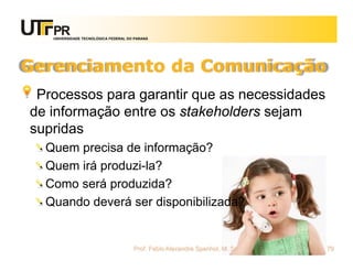 UNIVERSIDADE TECNOLÓGICA FEDERAL DO PARANÁ




Gerenciamento da Comunicação
 Processos para garantir que as necessidades
de informação entre os stakeholders sejam
supridas
  Quem precisa de informação?
  Quem irá produzi-la?
  Como será produzida?
  Quando deverá ser disponibilizada?


                                      Prof. Fabio Alexandre Spanhol, M. Sc.   79
 