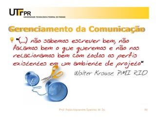 UNIVERSIDADE TECNOLÓGICA FEDERAL DO PARANÁ




Gerenciamento da Comunicação
 “(...) não sabemos escrever bem, não
falamos bem o que queremos e não nos
relacionamos bem com todos os perfis
existentes em um ambiente de projeto”
                                                Walter Krause, PMI RIO




                                     Prof. Fabio Alexandre Spanhol, M. Sc.   80
 