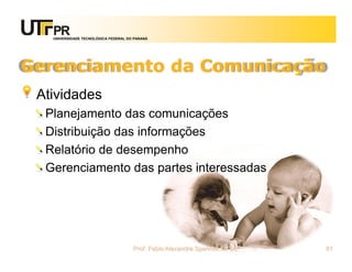 UNIVERSIDADE TECNOLÓGICA FEDERAL DO PARANÁ




Gerenciamento da Comunicação
 Atividades
  Planejamento das comunicações
  Distribuição das informações
  Relatório de desempenho
  Gerenciamento das partes interessadas




                                      Prof. Fabio Alexandre Spanhol, M. Sc.   81
 