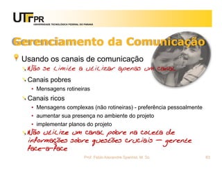 UNIVERSIDADE TECNOLÓGICA FEDERAL DO PARANÁ




Gerenciamento da Comunicação
 Usando os canais de comunicação
  Não se limite a utilizar apenas um canal
  Canais pobres
   • Mensagens rotineiras
  Canais ricos
   • Mensagens complexas (não rotineiras) - preferência pessoalmente
   • aumentar sua presença no ambiente do projeto
   • implementar planos do projeto
  Não utilize um canal pobre na coleta de
  informações sobre questões cruciais – gerente
  face-a-face
                                       Prof. Fabio Alexandre Spanhol, M. Sc.   83
 