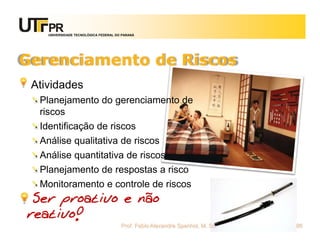 UNIVERSIDADE TECNOLÓGICA FEDERAL DO PARANÁ




Gerenciamento de Riscos
 Atividades
  Planejamento do gerenciamento de
  riscos
  Identificação de riscos
  Análise qualitativa de riscos
  Análise quantitativa de riscos
  Planejamento de respostas a risco
  Monitoramento e controle de riscos
 Ser proativo e não
reativo!
                                       Prof. Fabio Alexandre Spanhol, M. Sc.   86
 