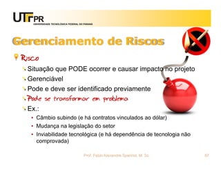 UNIVERSIDADE TECNOLÓGICA FEDERAL DO PARANÁ




Gerenciamento de Riscos
 Risco
  Situação que PODE ocorrer e causar impacto no projeto
  Gerenciável
  Pode e deve ser identificado previamente
  Pode se transformar em problema
  Ex.:
   • Câmbio subindo (e há contratos vinculados ao dólar)
   • Mudança na legislação do setor
   • Inviabilidade tecnológica (e há dependência de tecnologia não
     comprovada)

                                       Prof. Fabio Alexandre Spanhol, M. Sc.   87
 