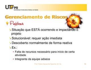 UNIVERSIDADE TECNOLÓGICA FEDERAL DO PARANÁ




Gerenciamento de Riscos
 Problema
  Situação que ESTÁ ocorrendo e impactando o
  projeto
  Solucionável: requer ação imediata
  Descoberto normalmente de forma reativa
  Ex.:
  • Falta de recursos necessário para início de certa
    atividade
  • Integrante da equipe adoece
                                      Prof. Fabio Alexandre Spanhol, M. Sc.   88
 