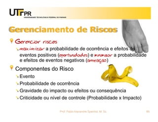 UNIVERSIDADE TECNOLÓGICA FEDERAL DO PARANÁ




Gerenciamento de Riscos
 Gerenciar riscos
  maximizar a probabilidade de ocorrência e efeitos de
  eventos positivos (oportunidades) e minimizar a probabilidade
  e efeitos de eventos negativos (ameaças)
 Componentes do Risco
  Evento
  Probabilidade de ocorrência
  Gravidade do impacto ou efeitos ou consequência
  Criticidade ou nível de controle (Probabilidade x Impacto)

                                       Prof. Fabio Alexandre Spanhol, M. Sc.   89
 