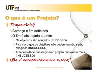 UNIVERSIDADE TECNOLÓGICA FEDERAL DO PARANÁ




O que é um Projeto?
 Temporário!
  Começo e fim definidos
  O fim é alcançado quando
  • Os objetivos são atingidos (SUCESSO)
  • Fica claro que os objetivos não podem ou não serão
    atingidos (INSUCESSO)
  • A necessidade que originou o projeto não existe mais
    (INSUCESSO)
 Não é necessariamente curto!
                                      Prof. Fabio Alexandre Spanhol, M. Sc.   9
 