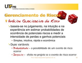 UNIVERSIDADE TECNOLÓGICA FEDERAL DO PARANÁ




Gerenciamento de Riscos
 Análise Qualitativa de Risco
   baseia-se no julgamento, na intuição e na
  experiência em estimar probabilidades de
  ocorrência de potenciais riscos e medir a
  intensidade de perdas e ganhos potenciais
   • Simples, intuitiva, rápida e econômica
  Duas variáveis
   • Probabilidade – a possibilidade de um evento de risco
     ocorrer
   • Impacto – efeito no projeto se o evento de risco ocorrer
                                      Prof. Fabio Alexandre Spanhol, M. Sc.   90
 
