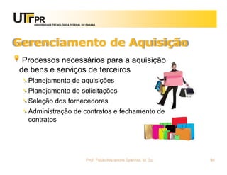 UNIVERSIDADE TECNOLÓGICA FEDERAL DO PARANÁ




Gerenciamento de Aquisição
 Processos necessários para a aquisição
de bens e serviços de terceiros
  Planejamento de aquisições
  Planejamento de solicitações
  Seleção dos fornecedores
  Administração de contratos e fechamento de
  contratos




                                       Prof. Fabio Alexandre Spanhol, M. Sc.   94
 