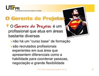 UNIVERSIDADE TECNOLÓGICA FEDERAL DO PARANÁ




O Gerente de Projetos
 O Gerente de Projetos é um
profissional que atua em áreas
bastante diversas
  não há um “curso base” de formação
  são recrutados profissionais
  experientes em sua área que
  apresentem diferenciais como a
  habilidade para coordenar pessoas,
  negociação e grande flexibilidade
                                      Prof. Fabio Alexandre Spanhol, M. Sc.   96
 