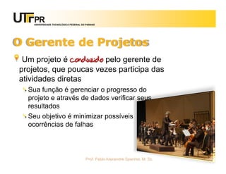 UNIVERSIDADE TECNOLÓGICA FEDERAL DO PARANÁ




O Gerente de Projetos
 Um projeto é conduzido pelo gerente de
projetos, que poucas vezes participa das
atividades diretas
  Sua função é gerenciar o progresso do
  projeto e através de dados verificar seus
  resultados
  Seu objetivo é minimizar possíveis
  ocorrências de falhas



                                       Prof. Fabio Alexandre Spanhol, M. Sc.   97
 