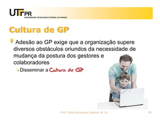 UNIVERSIDADE TECNOLÓGICA FEDERAL DO PARANÁ




Cultura de GP
 Adesão ao GP exige que a organização supere
diversos obstáculos oriundos da necessidade de
mudança da postura dos gestores e
colaboradores
  Disseminar a Cultura de GP




                                       Prof. Fabio Alexandre Spanhol, M. Sc.   99
 
