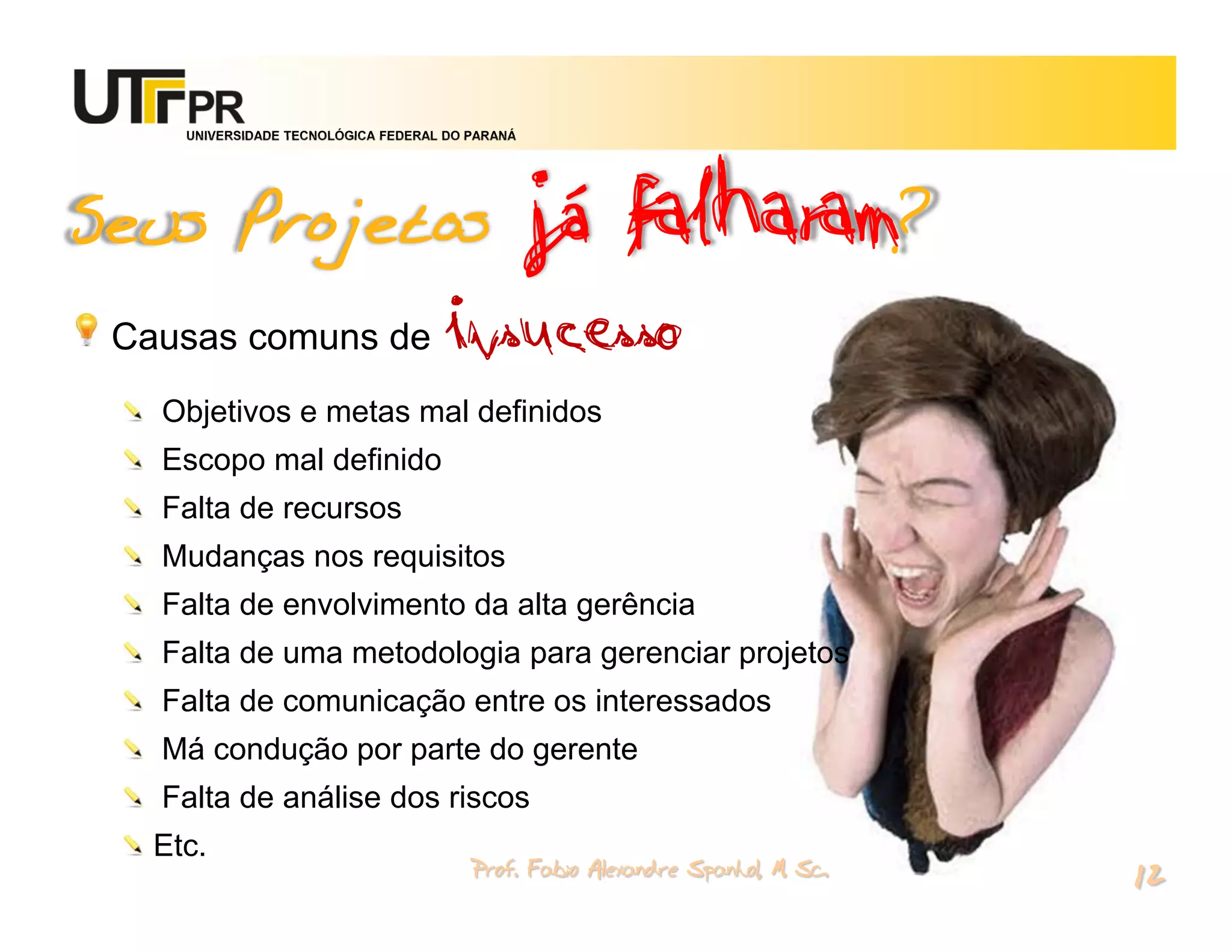 já falharam?
     UNIVERSIDADE TECNOLÓGICA FEDERAL DO PARANÁ




Seus Projetos
 Causas comuns de                    insucesso
   Objetivos e metas mal definidos
   Escopo mal definido
   Falta de recursos
   Mudanças nos requisitos
   Falta de envolvimento da alta gerência
   Falta de uma metodologia para gerenciar projetos
   Falta de comunicação entre os interessados
   Má condução por parte do gerente
   Falta de análise dos riscos
   Etc.
                                         Prof. Fabio Alexandre Spanhol, M. Sc.
                                                                                 12
 