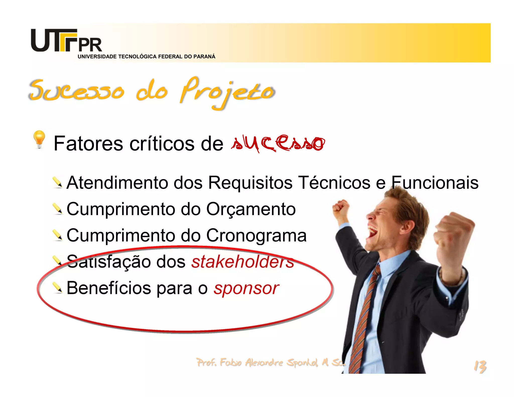 UNIVERSIDADE TECNOLÓGICA FEDERAL DO PARANÁ




Sucesso do Projeto

 Fatores críticos de                            sucesso
  Atendimento dos Requisitos Técnicos e Funcionais
  Cumprimento do Orçamento
  Cumprimento do Cronograma
  Satisfação dos stakeholders
  Benefícios para o sponsor


                                       Prof. Fabio Alexandre Spanhol, M. Sc.
                                                                               13
 