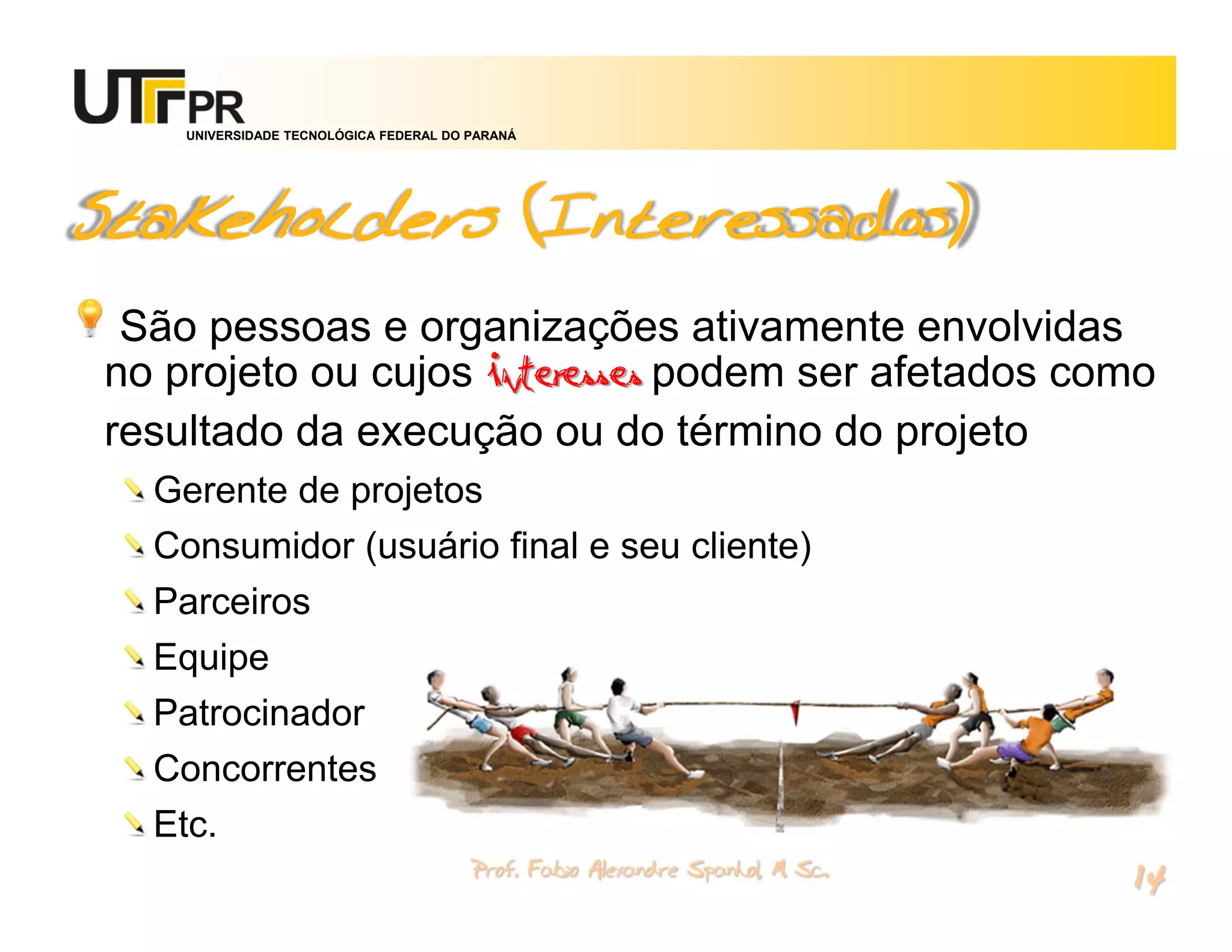 UNIVERSIDADE TECNOLÓGICA FEDERAL DO PARANÁ




Stakeholders (Interessados)
 São pessoas e organizações ativamente envolvidas
no projeto ou cujos interesses podem ser afetados como
resultado da execução ou do término do projeto
  Gerente de projetos
  Consumidor (usuário final e seu cliente)
  Parceiros
  Equipe
  Patrocinador
  Concorrentes
  Etc.
                                        Prof. Fabio Alexandre Spanhol, M. Sc.
                                                                                14
 