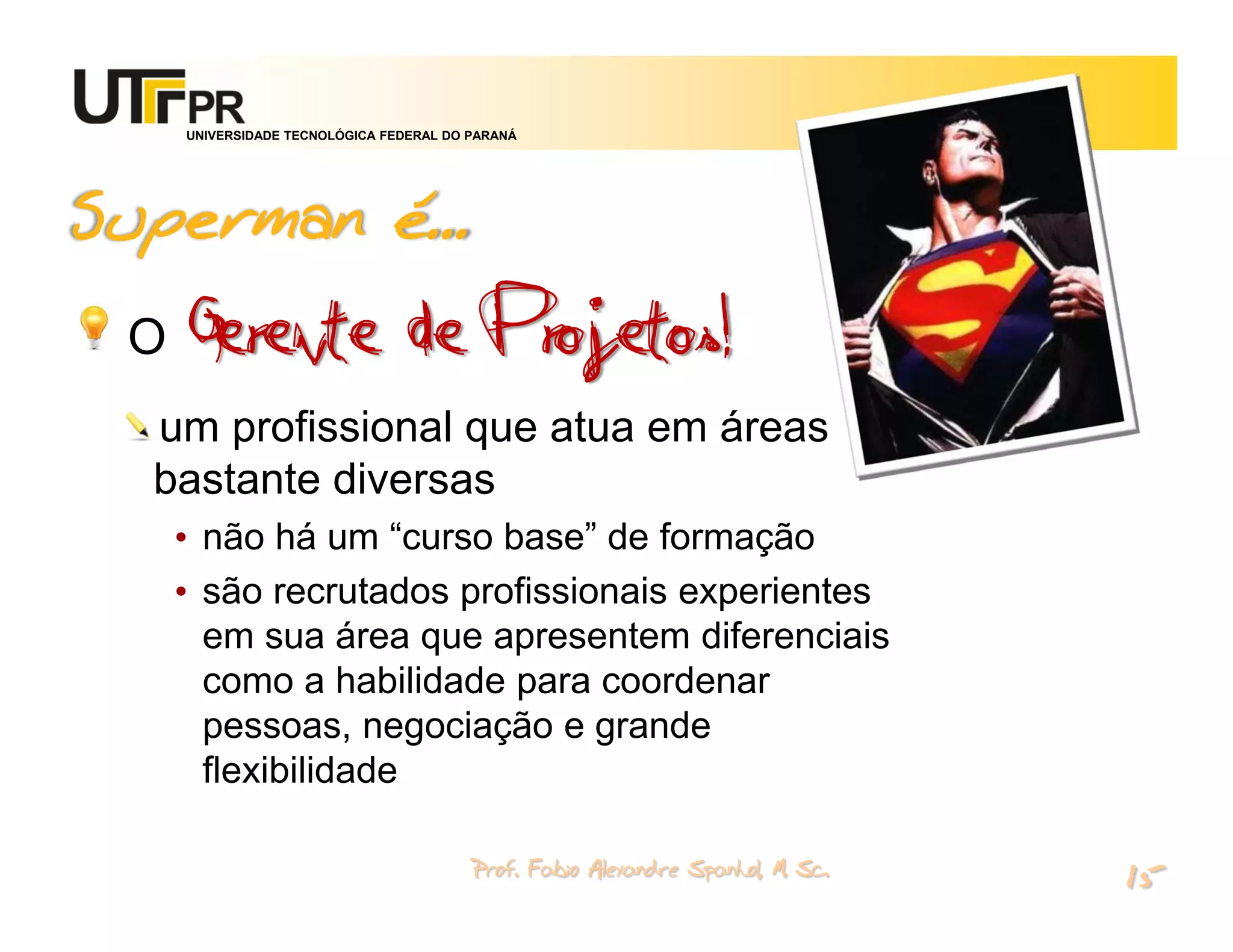 UNIVERSIDADE TECNOLÓGICA FEDERAL DO PARANÁ




Superman é...
 O Gerente                    de Projetos!
  um profissional que atua em áreas
  bastante diversas
   • não há um “curso base” de formação
   • são recrutados profissionais experientes
     em sua área que apresentem diferenciais
     como a habilidade para coordenar
     pessoas, negociação e grande
     flexibilidade

                                       Prof. Fabio Alexandre Spanhol, M. Sc.
                                                                               15
 