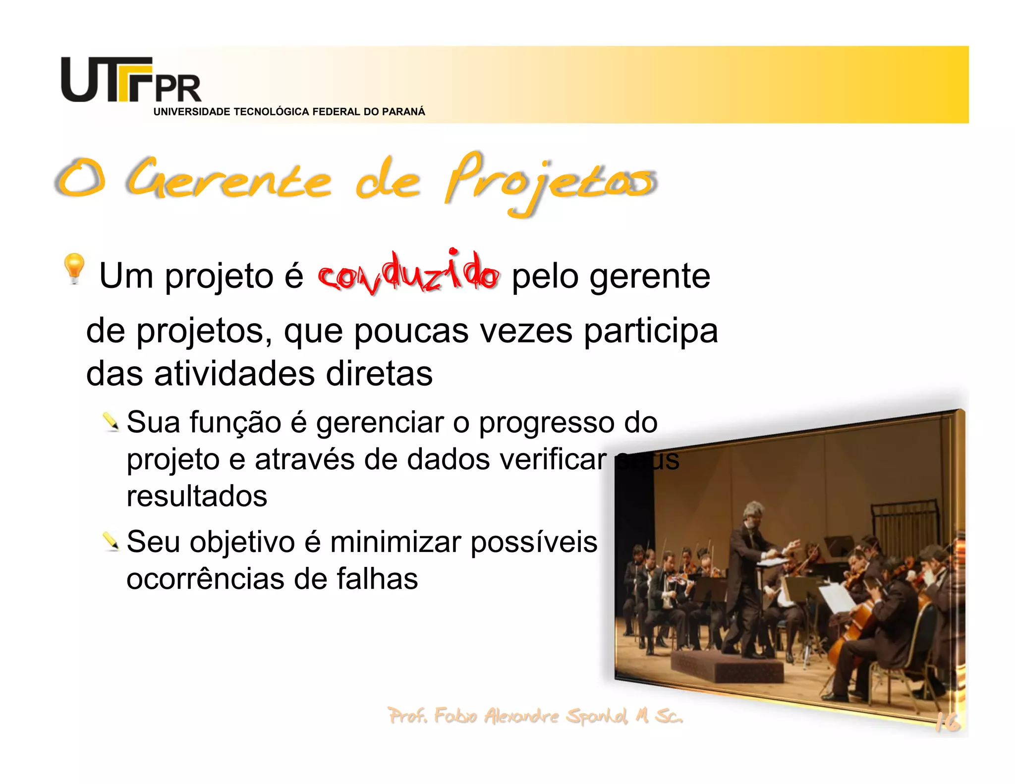 UNIVERSIDADE TECNOLÓGICA FEDERAL DO PARANÁ




O Gerente de Projetos
 Um projeto é conduzido pelo gerente
de projetos, que poucas vezes participa
das atividades diretas
  Sua função é gerenciar o progresso do
  projeto e através de dados verificar seus
  resultados
  Seu objetivo é minimizar possíveis
  ocorrências de falhas



                                        Prof. Fabio Alexandre Spanhol, M. Sc.
                                                                                16
 