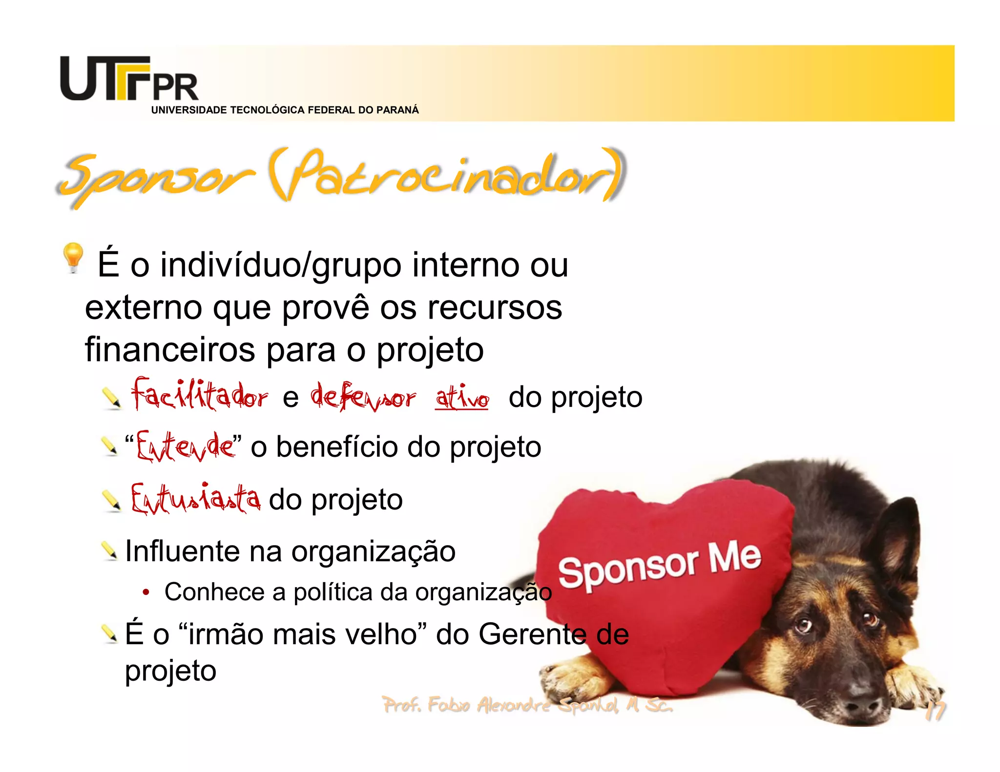 UNIVERSIDADE TECNOLÓGICA FEDERAL DO PARANÁ




Sponsor (Patrocinador)
 É o indivíduo/grupo interno ou
externo que provê os recursos
financeiros para o projeto
   Facilitador e defensor ativo do projeto
   “Entende” o benefício do projeto
   Entusiasta do projeto
  Influente na organização
    • Conhece a política da organização
  É o “irmão mais velho” do Gerente de
  projeto
                                         Prof. Fabio Alexandre Spanhol, M. Sc.
                                                                                 17
 