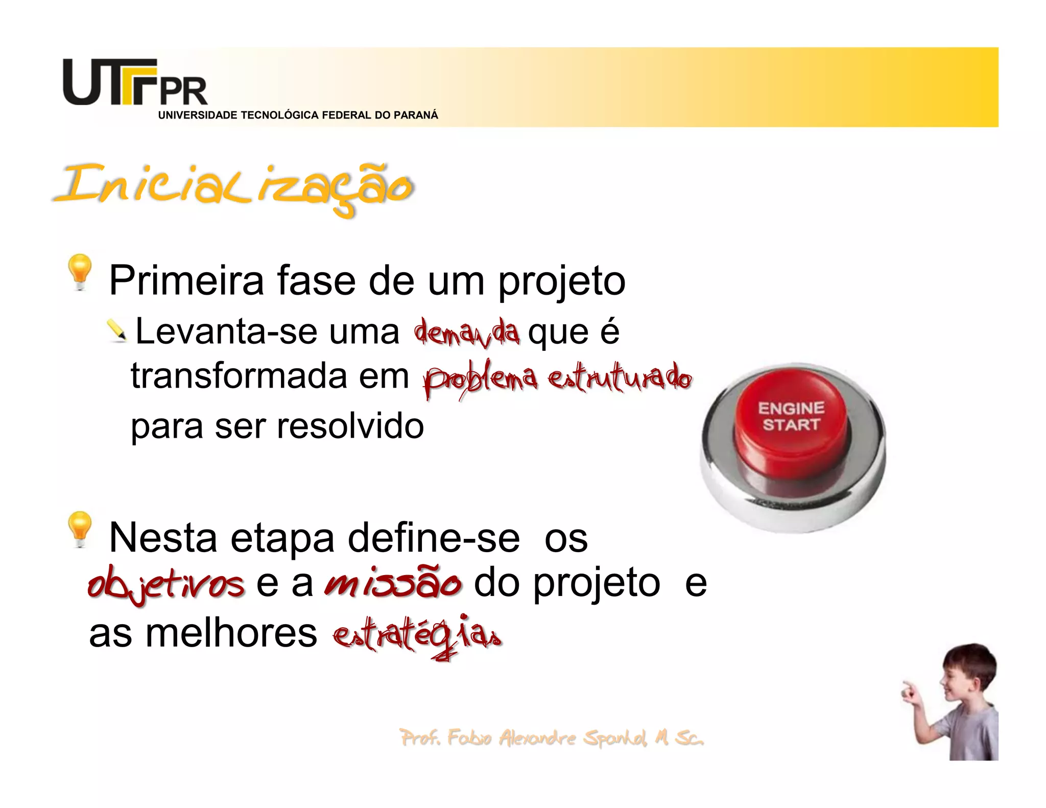 UNIVERSIDADE TECNOLÓGICA FEDERAL DO PARANÁ




Inicialização
 Primeira fase de um projeto
  Levanta-se uma demanda que é
  transformada em problema estruturado
  para ser resolvido


 Nesta etapa define-se os
objetivos e a missão do projeto e
as melhores estratégias

                                       Prof. Fabio Alexandre Spanhol, M. Sc.
                                                                               20
 
