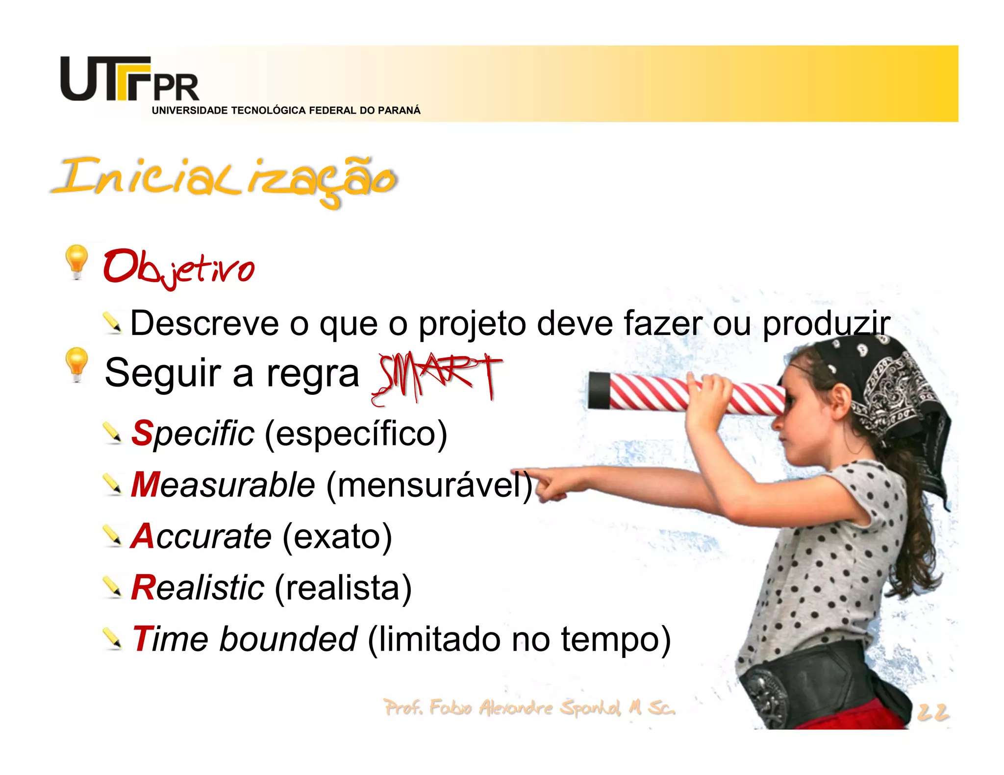 UNIVERSIDADE TECNOLÓGICA FEDERAL DO PARANÁ




Inicialização
 Objetivo
  Descreve o que o projeto deve fazer ou produzir
 Seguir a regra SMART
  Specific (específico)
  Measurable (mensurável)
  Accurate (exato)
  Realistic (realista)
  Time bounded (limitado no tempo)
                                       Prof. Fabio Alexandre Spanhol, M. Sc.
                                                                               22
 