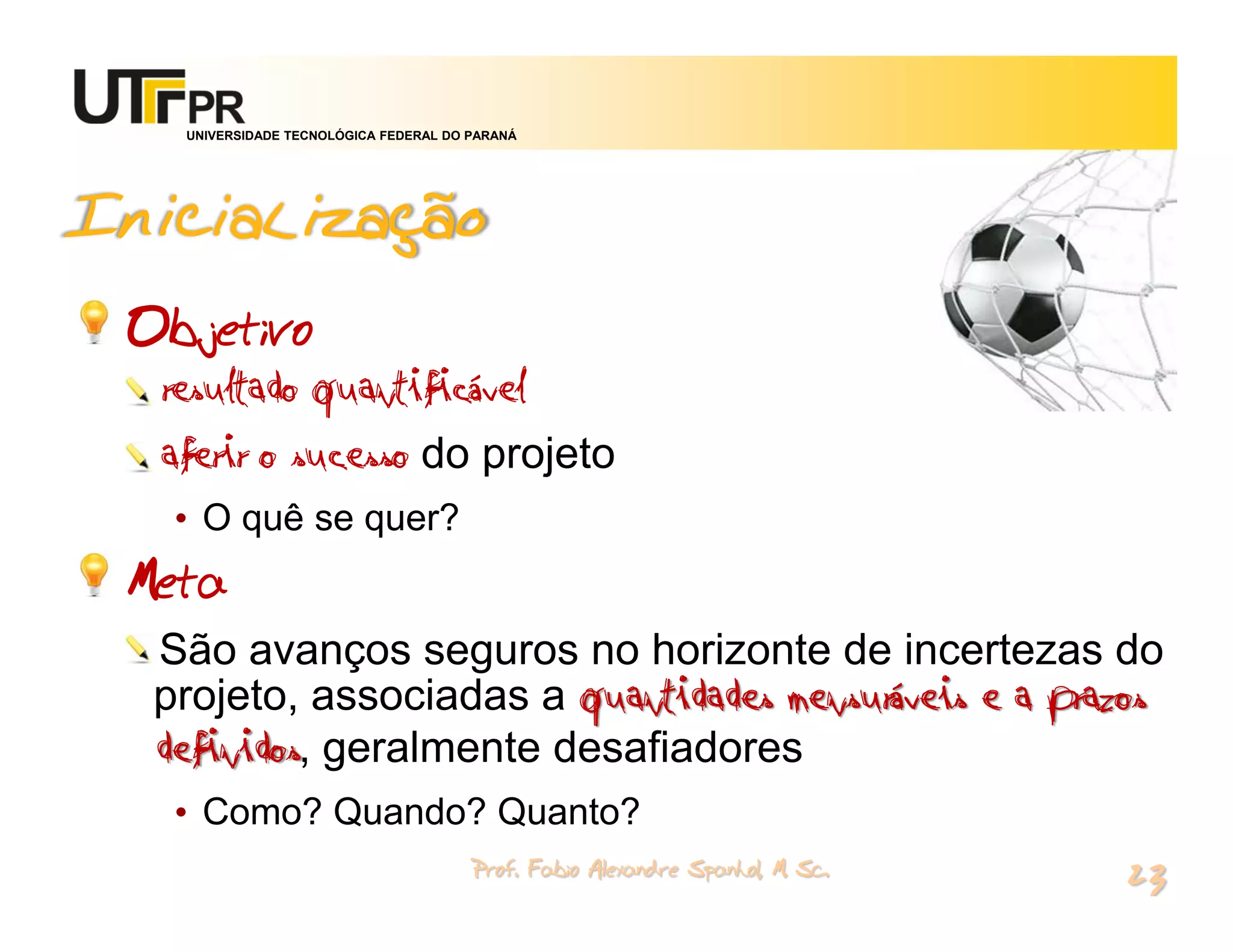 UNIVERSIDADE TECNOLÓGICA FEDERAL DO PARANÁ




Inicialização
 Objetivo
  resultado quantificável
  aferir o sucesso do projeto
   • O quê se quer?
 Meta
  São avanços seguros no horizonte de incertezas do
  projeto, associadas a quantidades mensuráveis e a prazos
  definidos, geralmente desafiadores
   • Como? Quando? Quanto?
                                       Prof. Fabio Alexandre Spanhol, M. Sc.
                                                                               23
 