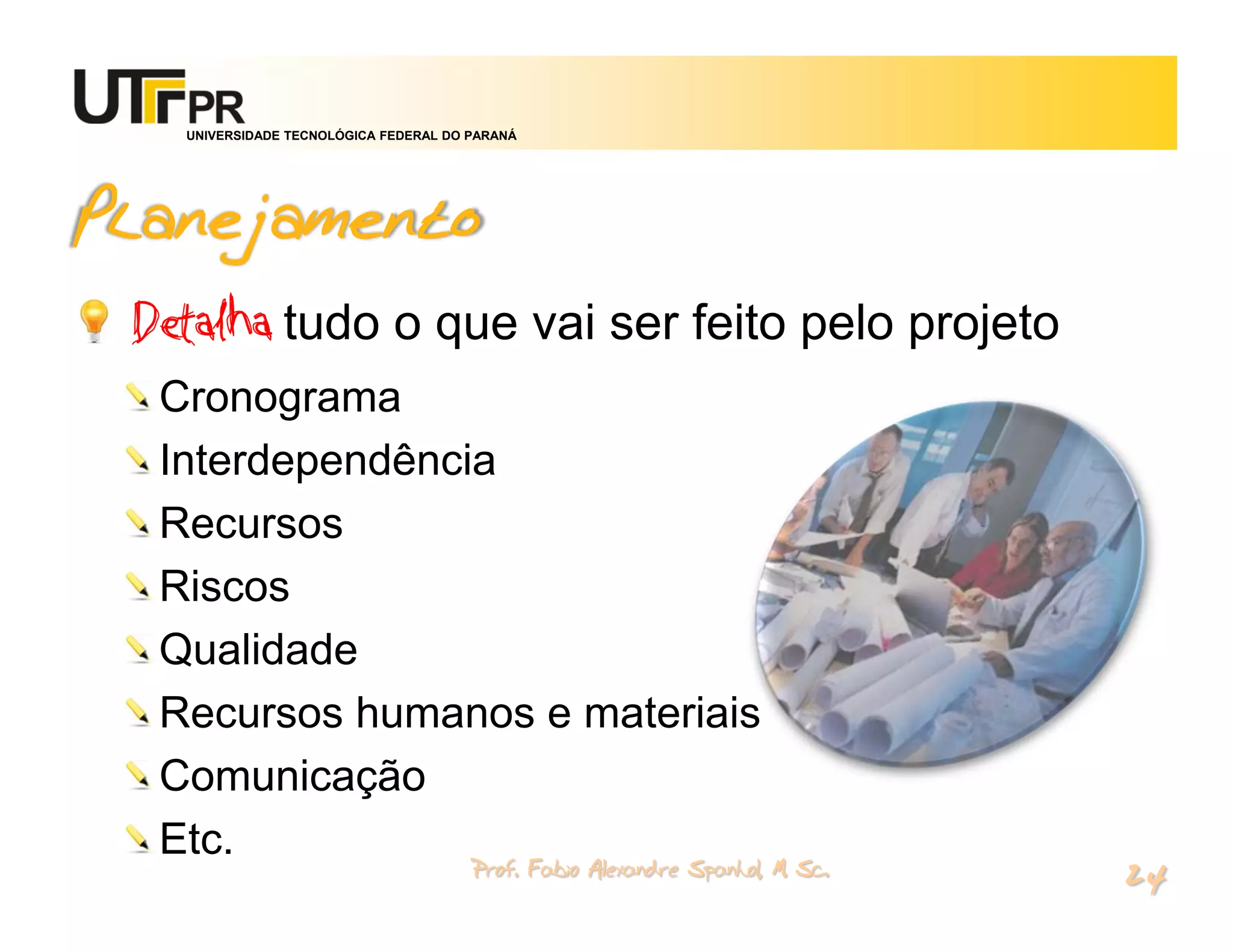 UNIVERSIDADE TECNOLÓGICA FEDERAL DO PARANÁ




Planejamento
 Detalha tudo o que vai ser feito pelo projeto
  Cronograma
  Interdependência
  Recursos
  Riscos
  Qualidade
  Recursos humanos e materiais
  Comunicação
  Etc.
                                       Prof. Fabio Alexandre Spanhol, M. Sc.
                                                                               24
 