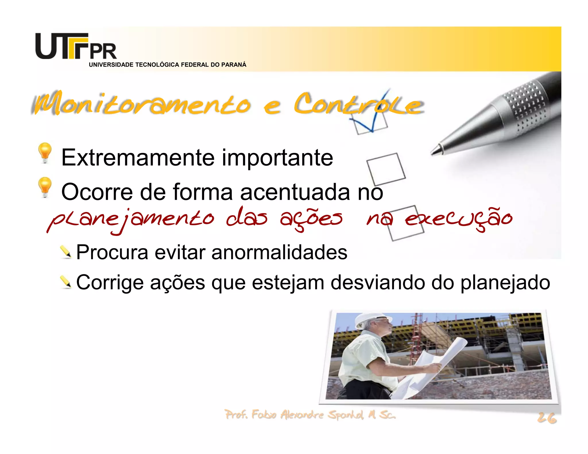 UNIVERSIDADE TECNOLÓGICA FEDERAL DO PARANÁ




Monitoramento e Controle
 Extremamente importante
 Ocorre de forma acentuada no
planejamento das ações na execução
  Procura evitar anormalidades
  Corrige ações que estejam desviando do planejado




                                       Prof. Fabio Alexandre Spanhol, M. Sc.
                                                                               26
 