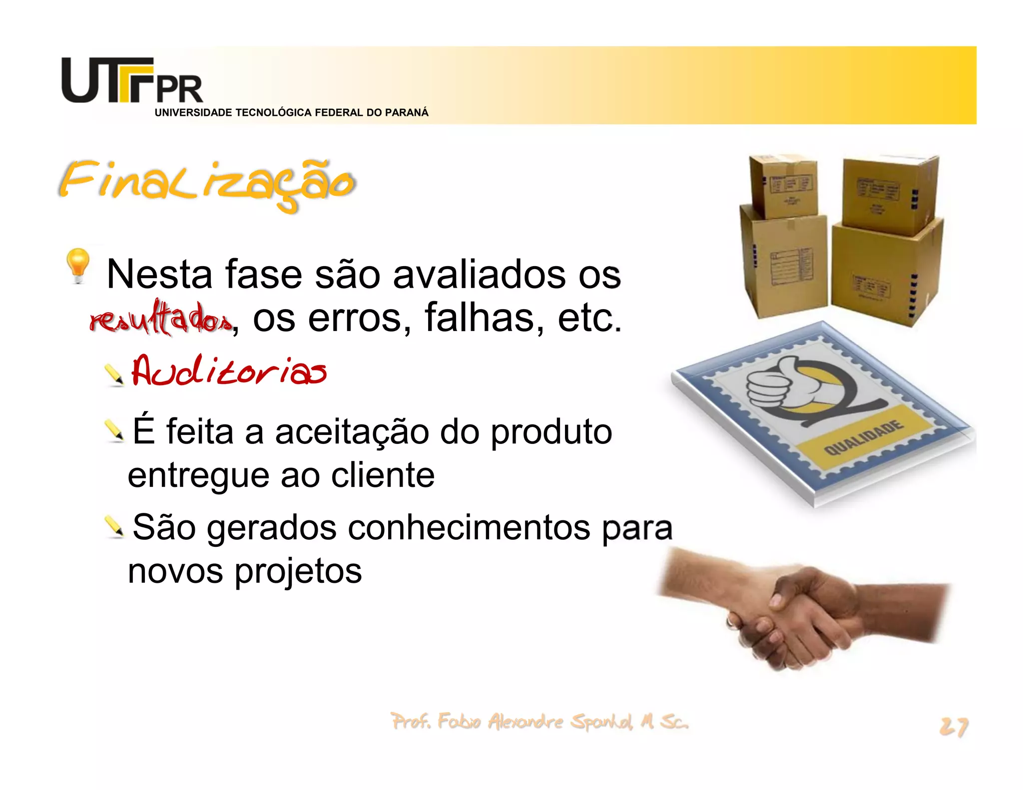 UNIVERSIDADE TECNOLÓGICA FEDERAL DO PARANÁ




Finalização
  Nesta fase são avaliados os
resultados, os erros, falhas, etc.
  Auditorias
  É feita a aceitação do produto
  entregue ao cliente
  São gerados conhecimentos para
  novos projetos


                                        Prof. Fabio Alexandre Spanhol, M. Sc.
                                                                                27
 