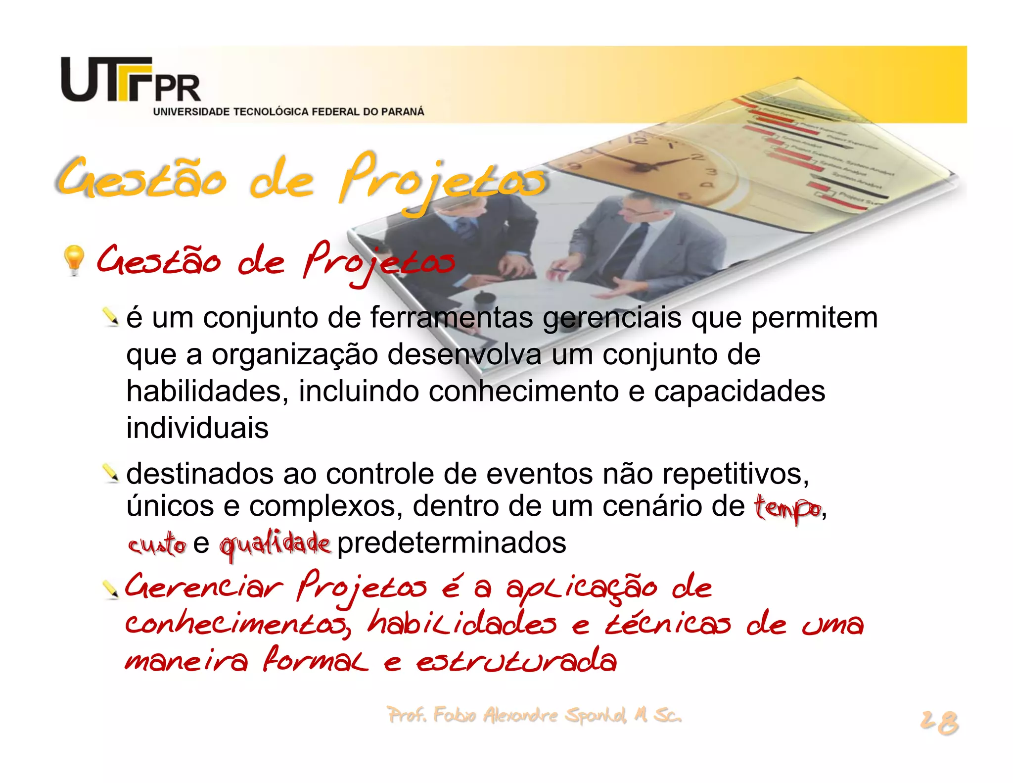 UNIVERSIDADE TECNOLÓGICA FEDERAL DO PARANÁ




Gestão de Projetos
 Gestão de Projetos
  é um conjunto de ferramentas gerenciais que permitem
  que a organização desenvolva um conjunto de
  habilidades, incluindo conhecimento e capacidades
  individuais
  destinados ao controle de eventos não repetitivos,
  únicos e complexos, dentro de um cenário de tempo,
  custo e qualidade predeterminados
  Gerenciar Projetos é a aplicação de
  conhecimentos, habilidades e técnicas de uma
  maneira formal e estruturada
                                       Prof. Fabio Alexandre Spanhol, M. Sc.
                                                                               28
 